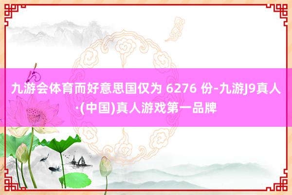 九游会体育而好意思国仅为 6276 份-九游J9真人·(中国)真人游戏第一品牌