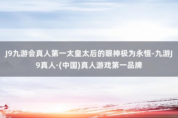 J9九游会真人第一太皇太后的眼神极为永恒-九游J9真人·(中国)真人游戏第一品牌