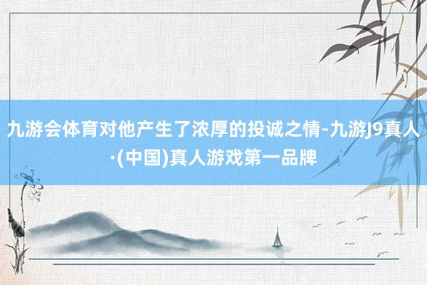 九游会体育对他产生了浓厚的投诚之情-九游J9真人·(中国)真人游戏第一品牌