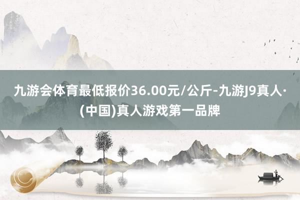 九游会体育最低报价36.00元/公斤-九游J9真人·(中国)真人游戏第一品牌