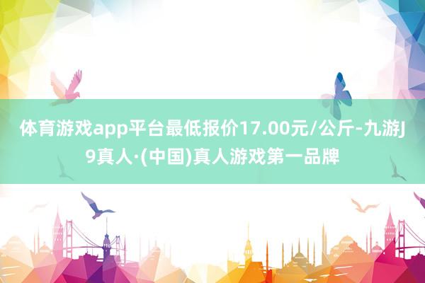 体育游戏app平台最低报价17.00元/公斤-九游J9真人·(中国)真人游戏第一品牌