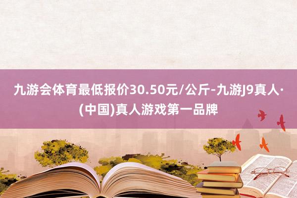 九游会体育最低报价30.50元/公斤-九游J9真人·(中国)真人游戏第一品牌