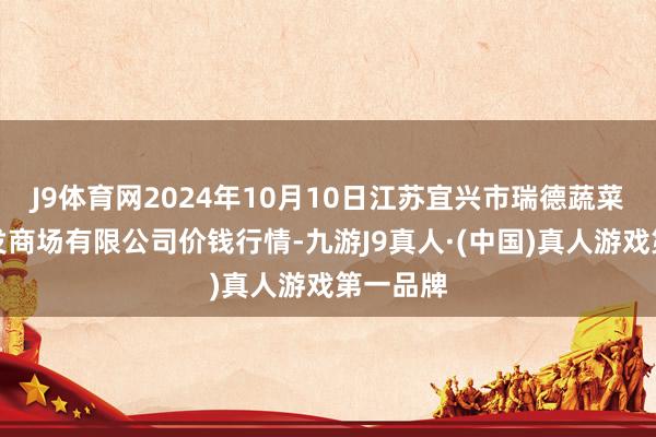 J9体育网2024年10月10日江苏宜兴市瑞德蔬菜果品批发商场有限公司价钱行情-九游J9真人·(中国)真人游戏第一品牌