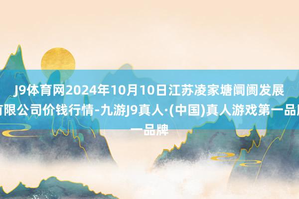 J9体育网2024年10月10日江苏凌家塘阛阓发展有限公司价钱行情-九游J9真人·(中国)真人游戏第一品牌