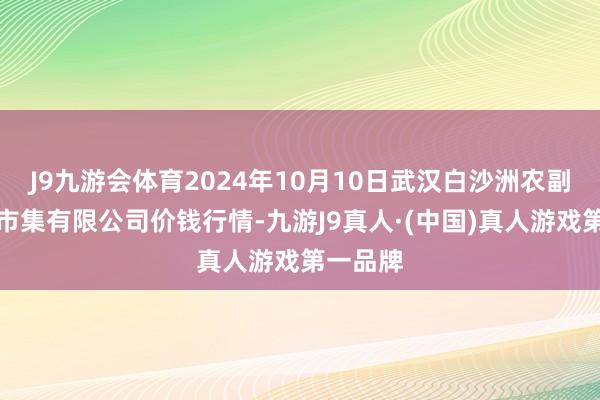 J9九游会体育2024年10月10日武汉白沙洲农副居品大市集有限公司价钱行情-九游J9真人·(中国)真人游戏第一品牌