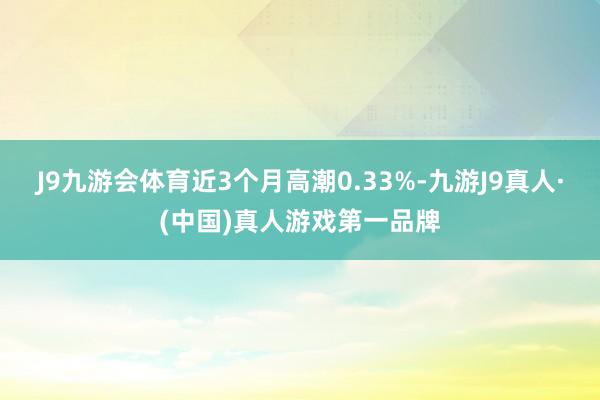 J9九游会体育近3个月高潮0.33%-九游J9真人·(中国)真人游戏第一品牌