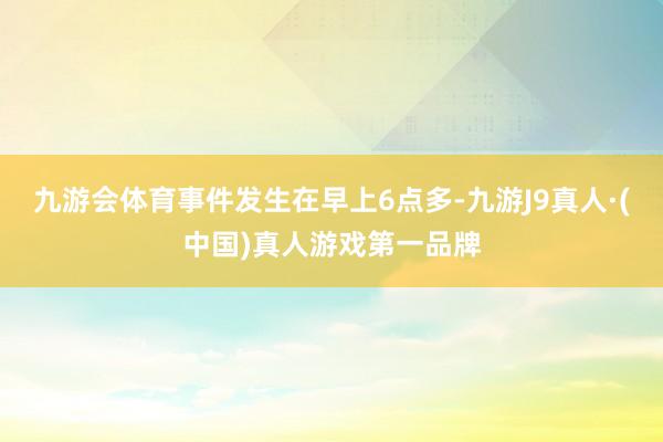 九游会体育事件发生在早上6点多-九游J9真人·(中国)真人游戏第一品牌