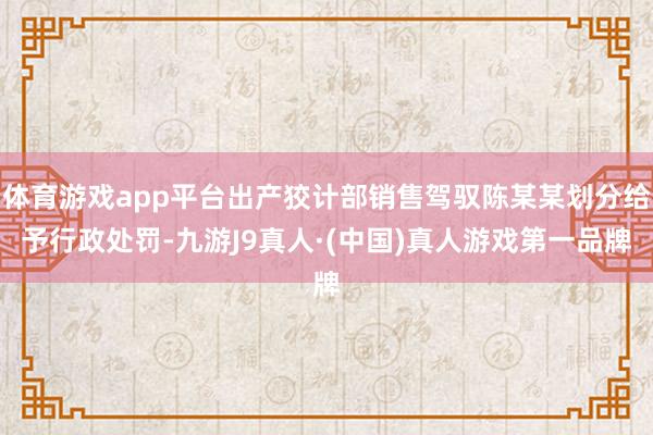 体育游戏app平台出产狡计部销售驾驭陈某某划分给予行政处罚-九游J9真人·(中国)真人游戏第一品牌