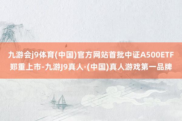 九游会j9体育(中国)官方网站首批中证A500ETF郑重上市-九游J9真人·(中国)真人游戏第一品牌