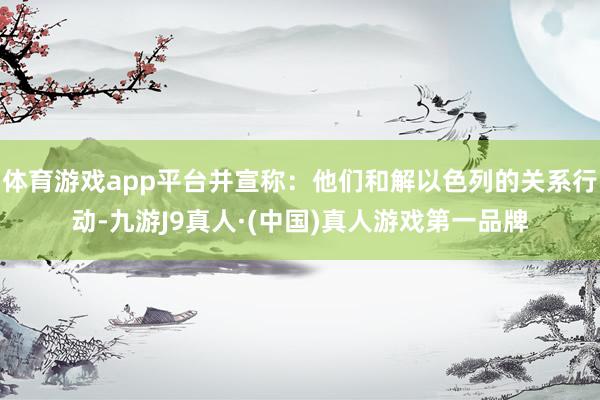 体育游戏app平台并宣称：他们和解以色列的关系行动-九游J9真人·(中国)真人游戏第一品牌