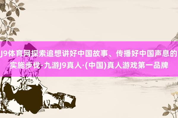 J9体育网探索追想讲好中国故事、传播好中国声息的实施步伐-九游J9真人·(中国)真人游戏第一品牌