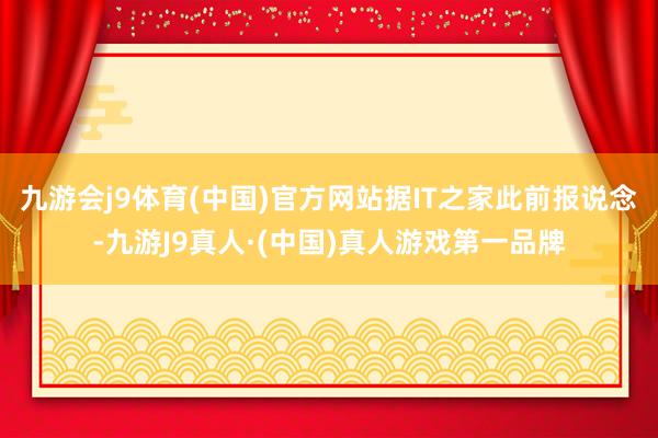 九游会j9体育(中国)官方网站据IT之家此前报说念-九游J9真人·(中国)真人游戏第一品牌