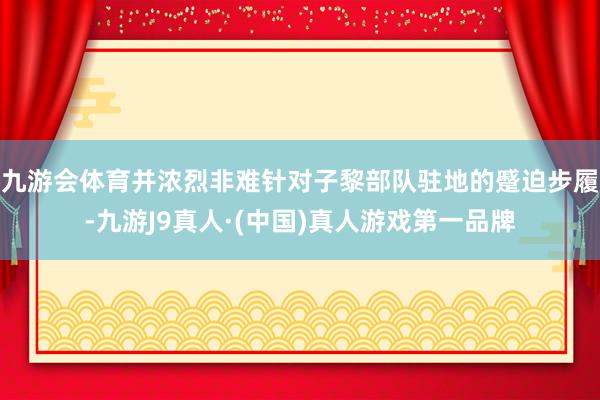 九游会体育并浓烈非难针对子黎部队驻地的蹙迫步履-九游J9真人·(中国)真人游戏第一品牌