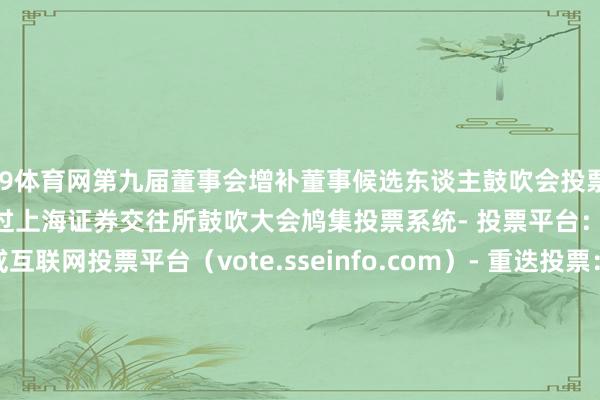 J9体育网第九届董事会增补董事候选东谈主鼓吹会投票谨防事项：- 投票形状：通过上海证券交往所鼓吹大会鸠集投票系统- 投票平台：交往系统投票平台或互联网投票平台（vote.sseinfo.com）- 重迭投票：以第一次投票恶果为准- 表决条目：对统共议案均表决达成智商提交            -九游J9真人·(中国)真人游戏第一品牌