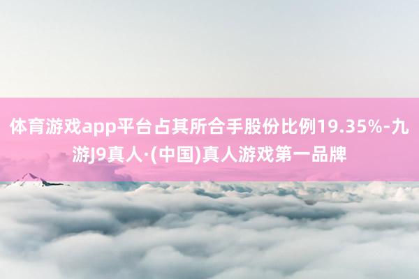 体育游戏app平台占其所合手股份比例19.35%-九游J9真人·(中国)真人游戏第一品牌