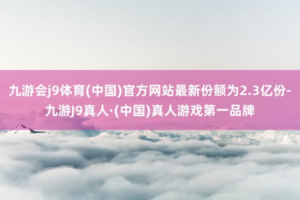 九游会j9体育(中国)官方网站最新份额为2.3亿份-九游J9真人·(中国)真人游戏第一品牌