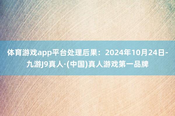 体育游戏app平台处理后果：2024年10月24日-九游J9真人·(中国)真人游戏第一品牌