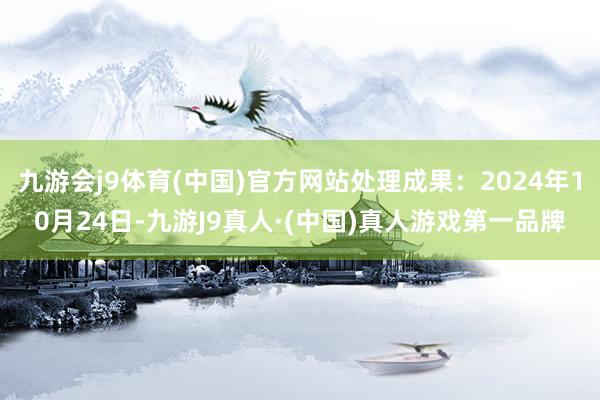 九游会j9体育(中国)官方网站处理成果：2024年10月24日-九游J9真人·(中国)真人游戏第一品牌