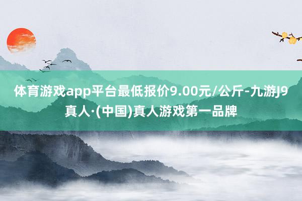 体育游戏app平台最低报价9.00元/公斤-九游J9真人·(中国)真人游戏第一品牌