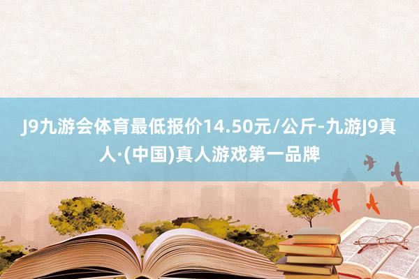 J9九游会体育最低报价14.50元/公斤-九游J9真人·(中国)真人游戏第一品牌