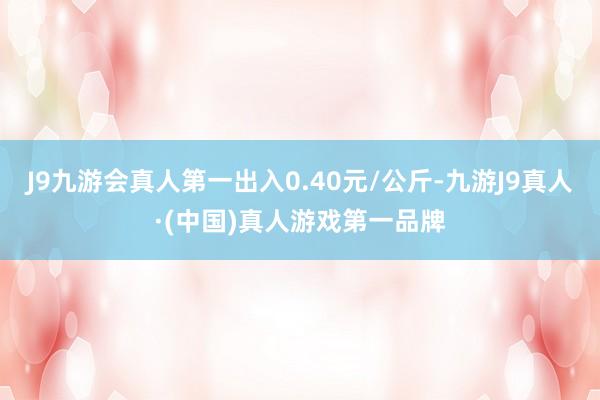 J9九游会真人第一出入0.40元/公斤-九游J9真人·(中国)真人游戏第一品牌