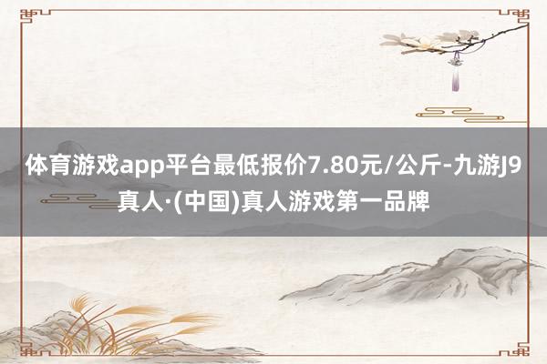 体育游戏app平台最低报价7.80元/公斤-九游J9真人·(中国)真人游戏第一品牌