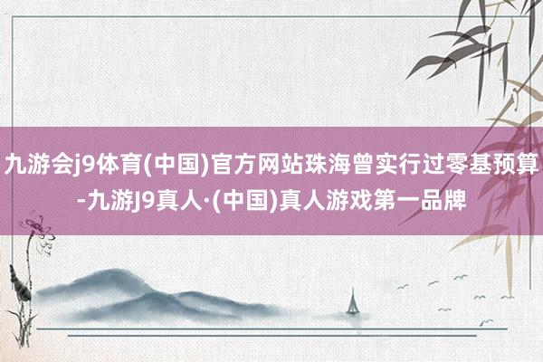 九游会j9体育(中国)官方网站珠海曾实行过零基预算-九游J9真人·(中国)真人游戏第一品牌