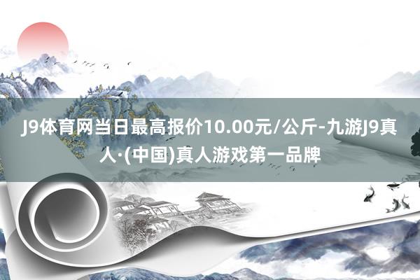 J9体育网当日最高报价10.00元/公斤-九游J9真人·(中国)真人游戏第一品牌