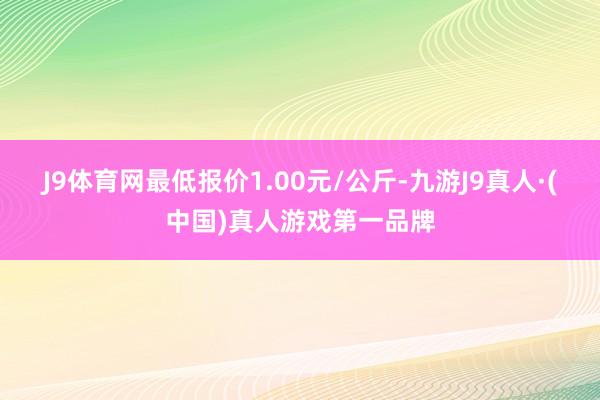 J9体育网最低报价1.00元/公斤-九游J9真人·(中国)真人游戏第一品牌