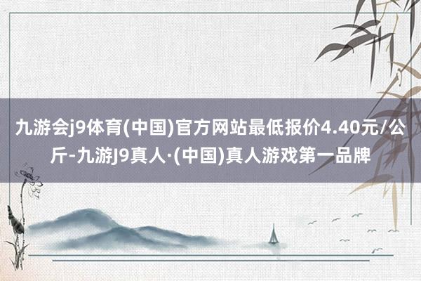 九游会j9体育(中国)官方网站最低报价4.40元/公斤-九游J9真人·(中国)真人游戏第一品牌