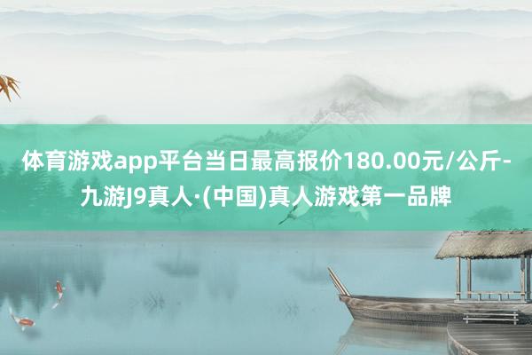 体育游戏app平台当日最高报价180.00元/公斤-九游J9真人·(中国)真人游戏第一品牌