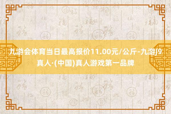 九游会体育当日最高报价11.00元/公斤-九游J9真人·(中国)真人游戏第一品牌