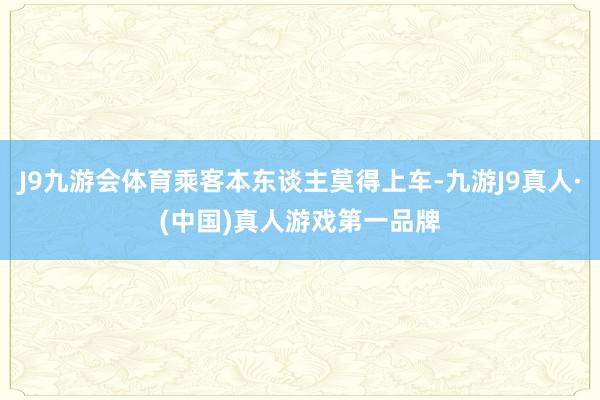 J9九游会体育乘客本东谈主莫得上车-九游J9真人·(中国)真人游戏第一品牌