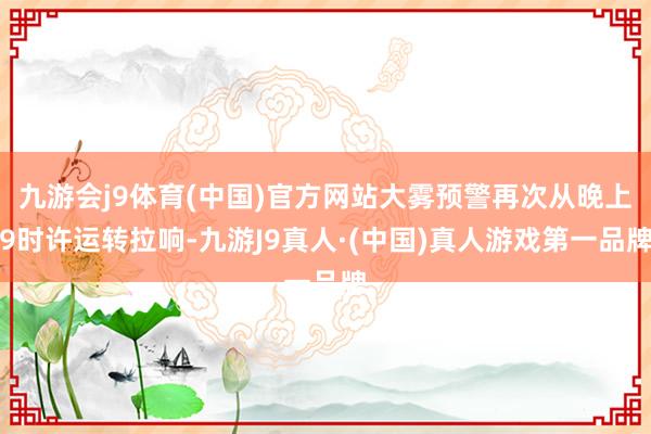 九游会j9体育(中国)官方网站大雾预警再次从晚上9时许运转拉响-九游J9真人·(中国)真人游戏第一品牌