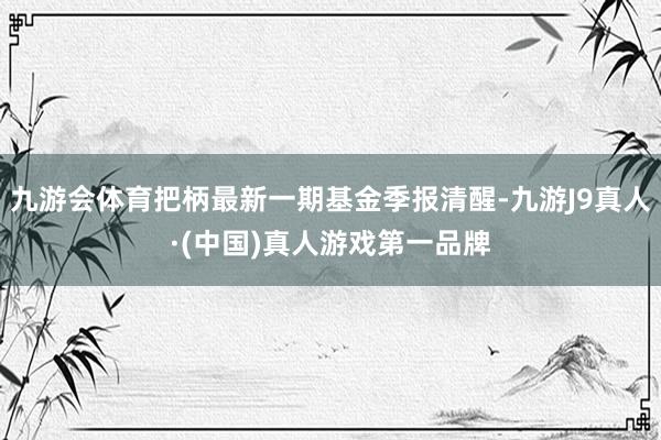 九游会体育把柄最新一期基金季报清醒-九游J9真人·(中国)真人游戏第一品牌