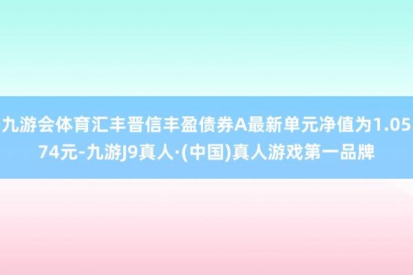 九游会体育汇丰晋信丰盈债券A最新单元净值为1.0574元-九游J9真人·(中国)真人游戏第一品牌