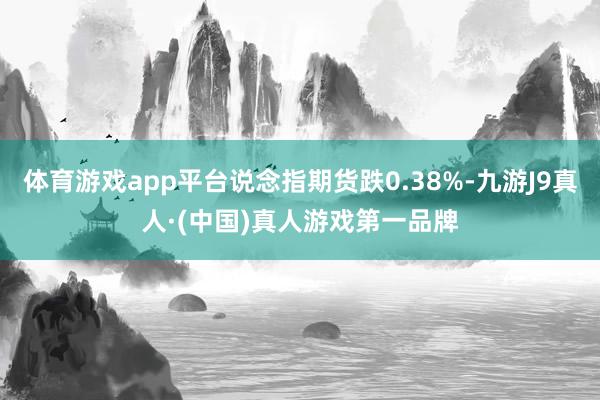 体育游戏app平台说念指期货跌0.38%-九游J9真人·(中国)真人游戏第一品牌