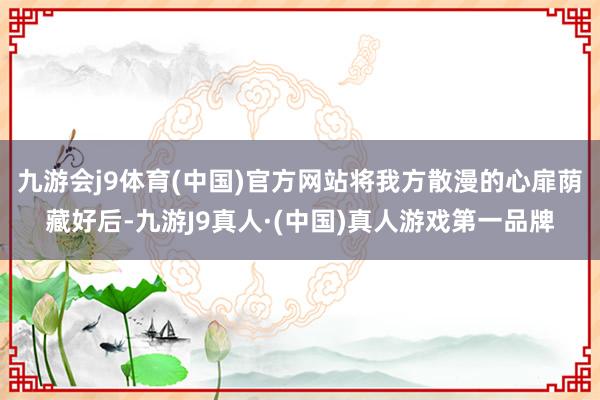 九游会j9体育(中国)官方网站将我方散漫的心扉荫藏好后-九游J9真人·(中国)真人游戏第一品牌