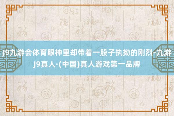 J9九游会体育眼神里却带着一股子执拗的刚烈-九游J9真人·(中国)真人游戏第一品牌