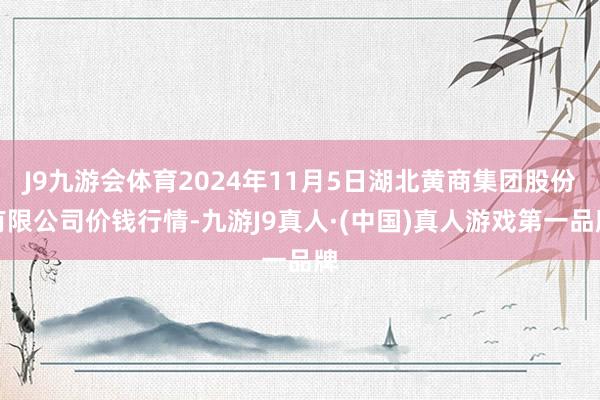 J9九游会体育2024年11月5日湖北黄商集团股份有限公司价钱行情-九游J9真人·(中国)真人游戏第一品牌