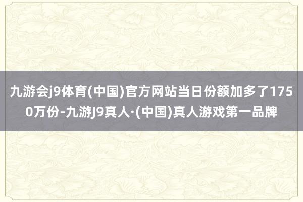 九游会j9体育(中国)官方网站当日份额加多了1750万份-九游J9真人·(中国)真人游戏第一品牌