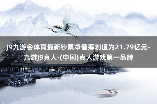 J9九游会体育最新钞票净值筹划值为21.79亿元-九游J9真人·(中国)真人游戏第一品牌