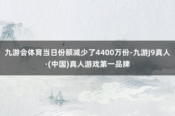 九游会体育当日份额减少了4400万份-九游J9真人·(中国)真人游戏第一品牌