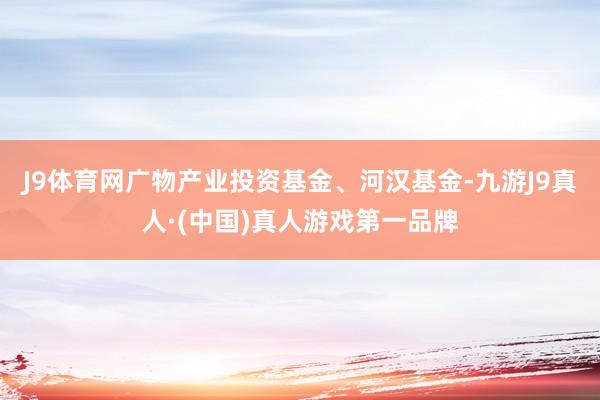 J9体育网广物产业投资基金、河汉基金-九游J9真人·(中国)真人游戏第一品牌