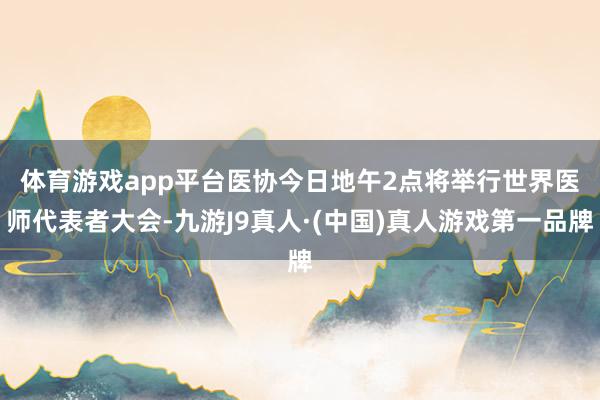 体育游戏app平台　　医协今日地午2点将举行世界医师代表者大会-九游J9真人·(中国)真人游戏第一品牌