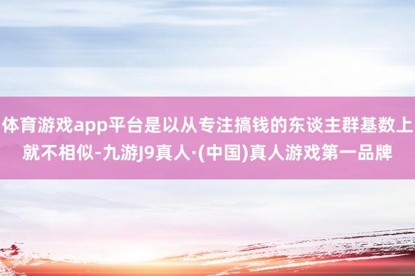 体育游戏app平台是以从专注搞钱的东谈主群基数上就不相似-九游J9真人·(中国)真人游戏第一品牌