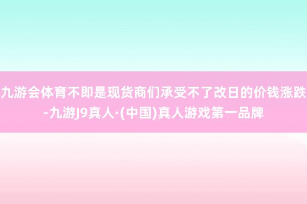 九游会体育不即是现货商们承受不了改日的价钱涨跌-九游J9真人·(中国)真人游戏第一品牌