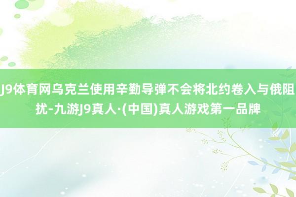 J9体育网乌克兰使用辛勤导弹不会将北约卷入与俄阻扰-九游J9真人·(中国)真人游戏第一品牌