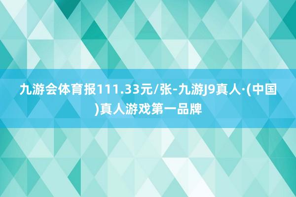 九游会体育报111.33元/张-九游J9真人·(中国)真人游戏第一品牌