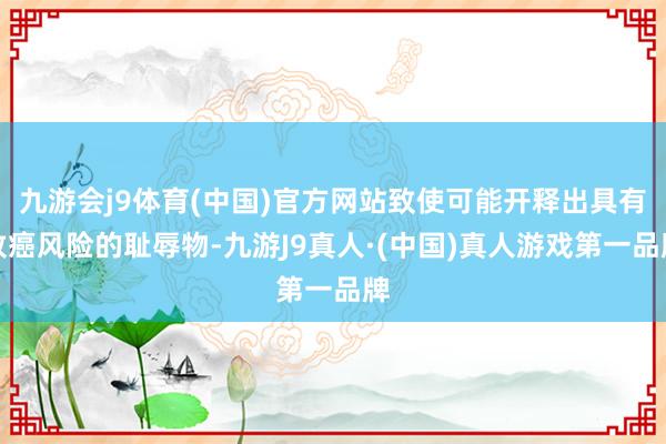 九游会j9体育(中国)官方网站致使可能开释出具有致癌风险的耻辱物-九游J9真人·(中国)真人游戏第一品牌